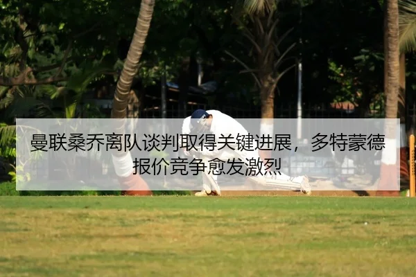 曼联桑乔离队谈判取得关键进展，多特蒙德报价竞争愈发激烈